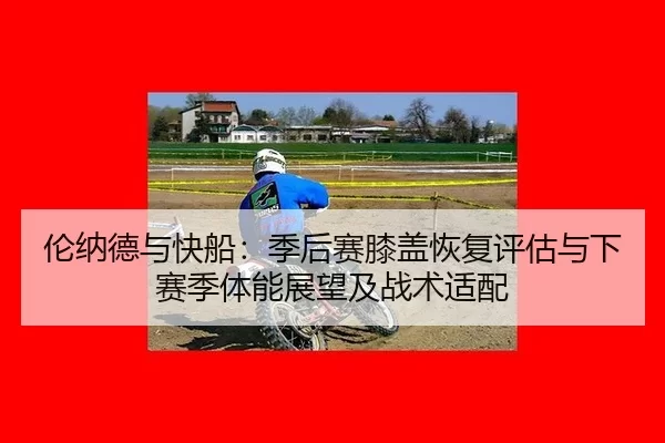 伦纳德与快船：季后赛膝盖恢复评估与下赛季体能展望及战术适配